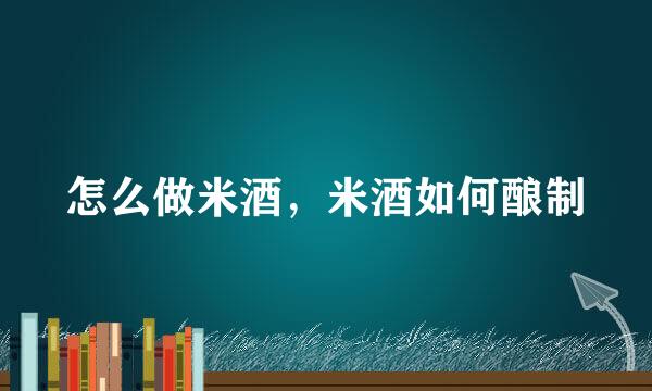 怎么做米酒，米酒如何酿制