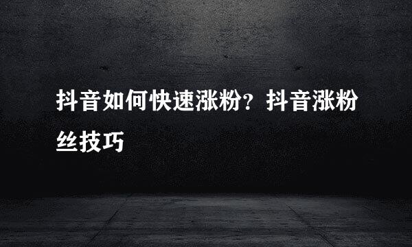 抖音如何快速涨粉？抖音涨粉丝技巧