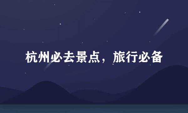 杭州必去景点，旅行必备