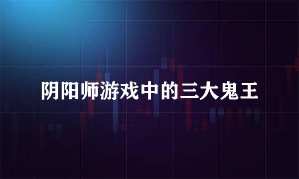 阴阳师游戏中的三大鬼王