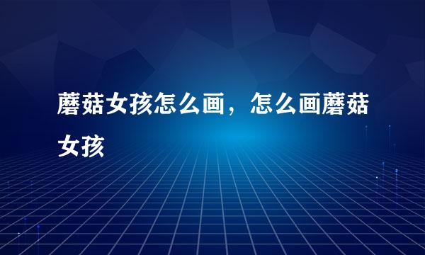 蘑菇女孩怎么画，怎么画蘑菇女孩
