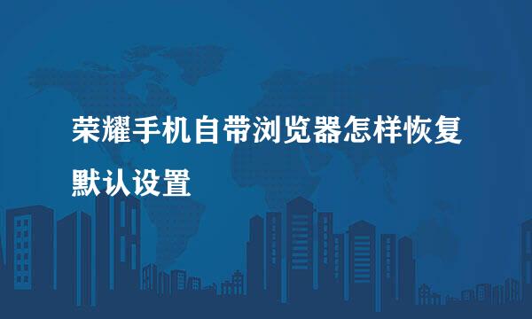 荣耀手机自带浏览器怎样恢复默认设置