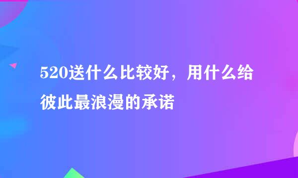 520送什么比较好，用什么给彼此最浪漫的承诺