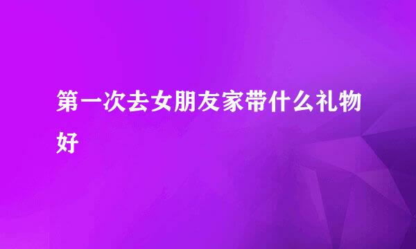第一次去女朋友家带什么礼物好