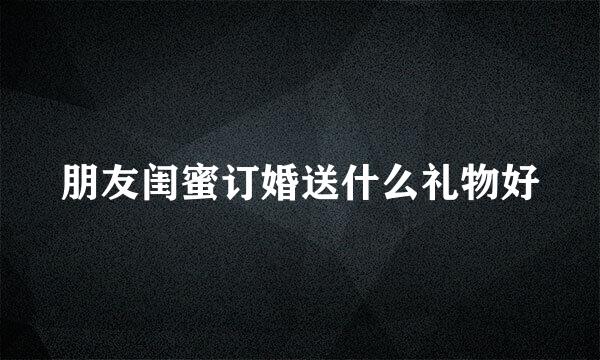 朋友闺蜜订婚送什么礼物好