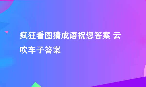 疯狂看图猜成语祝您答案 云吹车子答案