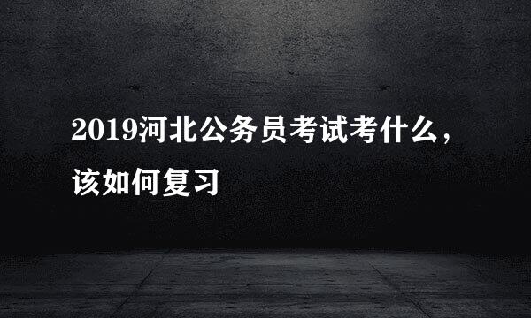 2019河北公务员考试考什么，该如何复习