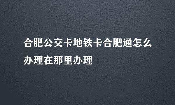 合肥公交卡地铁卡合肥通怎么办理在那里办理