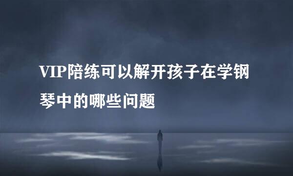 VIP陪练可以解开孩子在学钢琴中的哪些问题