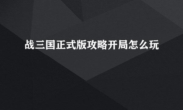 战三国正式版攻略开局怎么玩