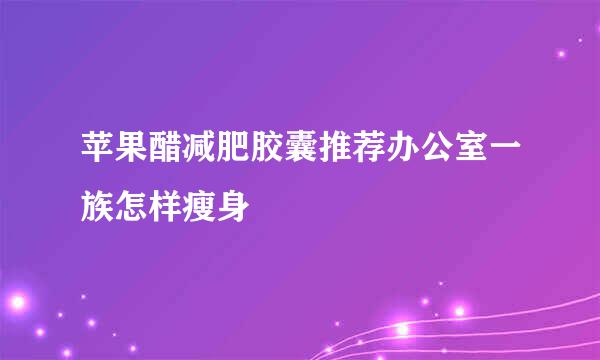 苹果醋减肥胶囊推荐办公室一族怎样瘦身