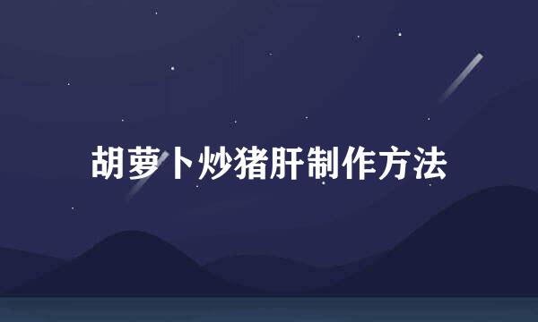 胡萝卜炒猪肝制作方法