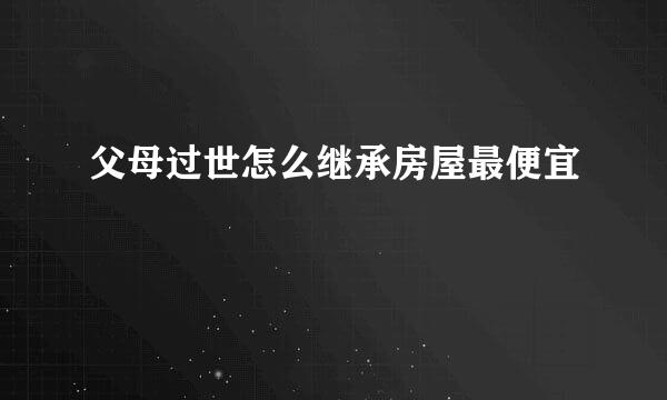 父母过世怎么继承房屋最便宜