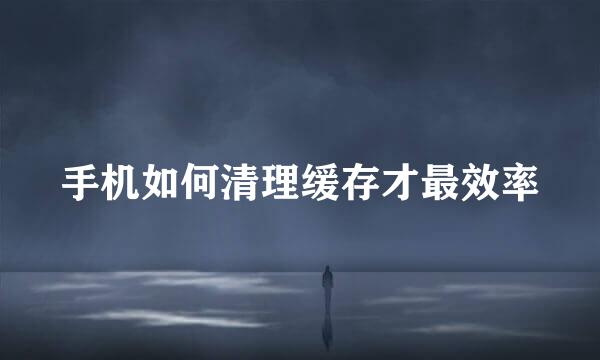 手机如何清理缓存才最效率